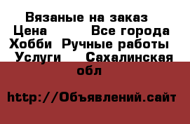 Вязаные на заказ › Цена ­ 800 - Все города Хобби. Ручные работы » Услуги   . Сахалинская обл.